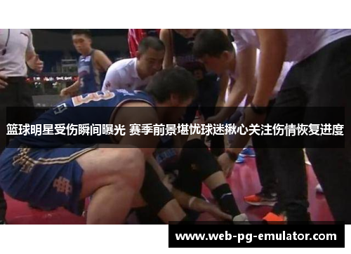 篮球明星受伤瞬间曝光 赛季前景堪忧球迷揪心关注伤情恢复进度
