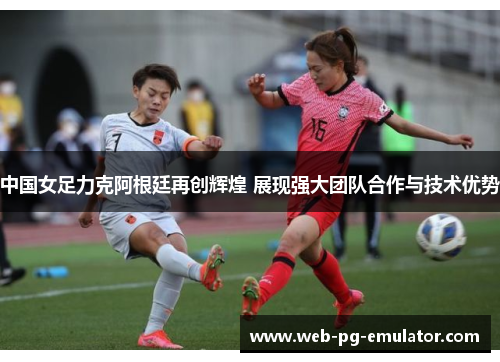 中国女足力克阿根廷再创辉煌 展现强大团队合作与技术优势