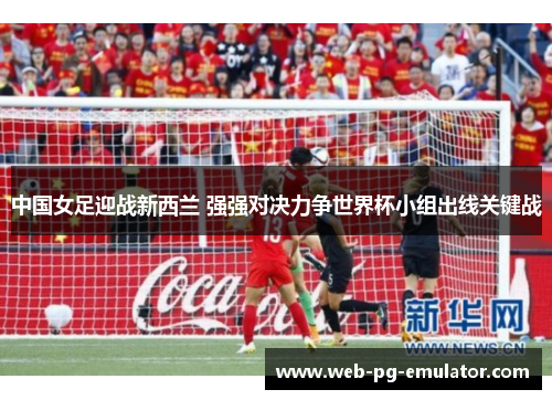 中国女足迎战新西兰 强强对决力争世界杯小组出线关键战