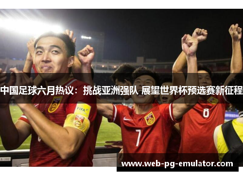 中国足球六月热议：挑战亚洲强队 展望世界杯预选赛新征程